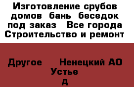 Изготовление срубов домов, бань, беседок под заказ - Все города Строительство и ремонт » Другое   . Ненецкий АО,Устье д.